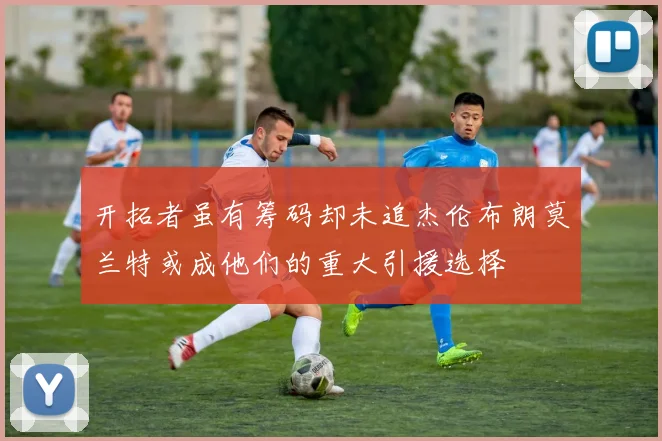 开拓者虽有筹码却未追杰伦布朗莫兰特或成他们的重大引援选择