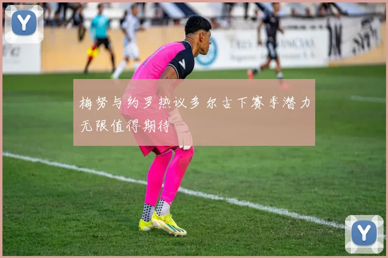 梅努与约罗热议多尔古下赛季潜力无限值得期待