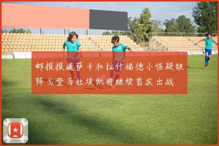 邮报报道萨卡和拉什福德小伤疑缺阵戈登马杜埃凯将继续首发出战