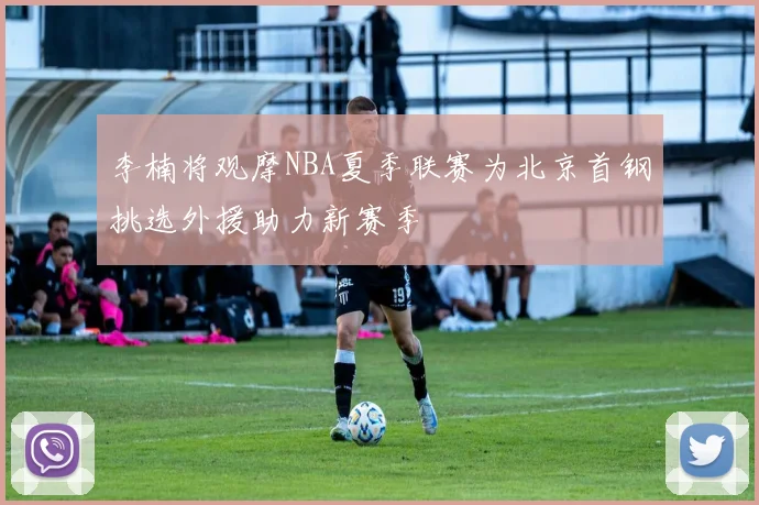 李楠将观摩NBA夏季联赛为北京首钢挑选外援助力新赛季