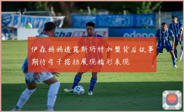 伊森妈妈透露斯玛特加盟背后故事期待母子搭档展现精彩表现
