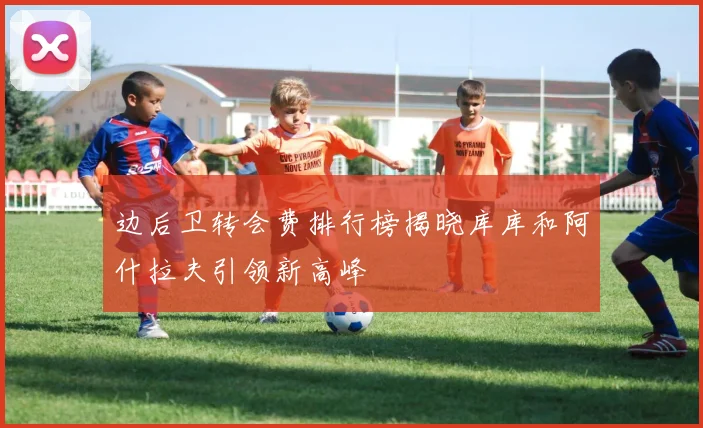 边后卫转会费排行榜揭晓库库和阿什拉夫引领新高峰