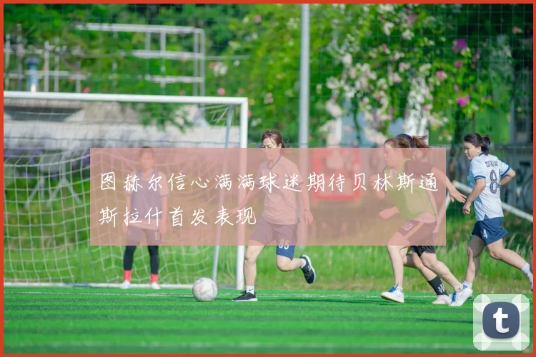 图赫尔信心满满球迷期待贝林斯通斯拉什首发表现