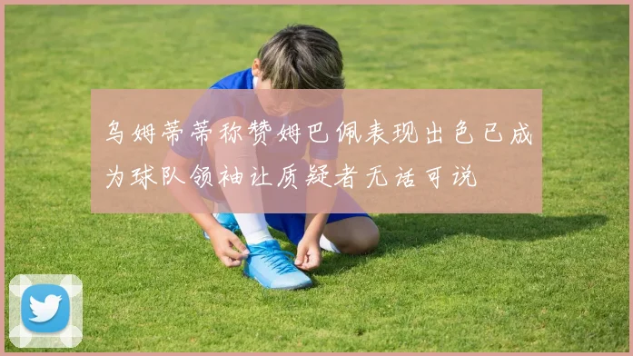 乌姆蒂蒂称赞姆巴佩表现出色已成为球队领袖让质疑者无话可说