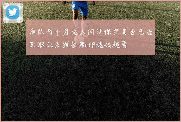 离队两个月无人问津保罗是否已告别职业生涯快船却越战越勇