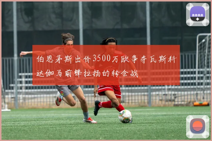 伯恩茅斯出价3500万欧争夺瓦斯科达伽马前锋拉扬的转会战
