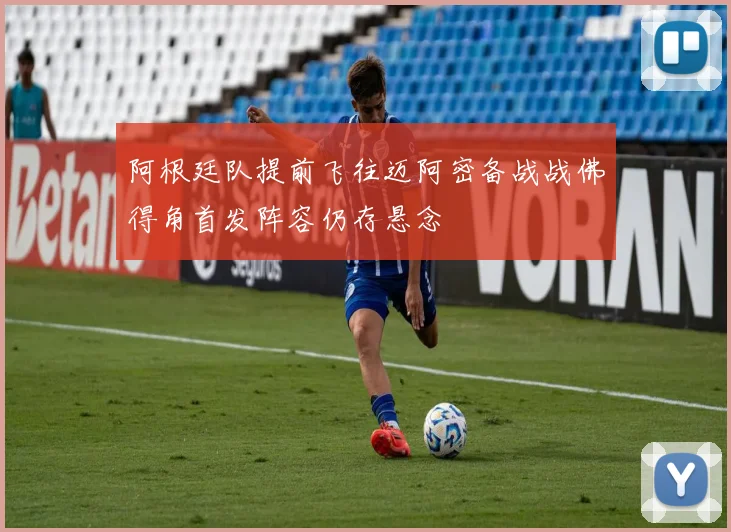 阿根廷队提前飞往迈阿密备战战佛得角首发阵容仍存悬念