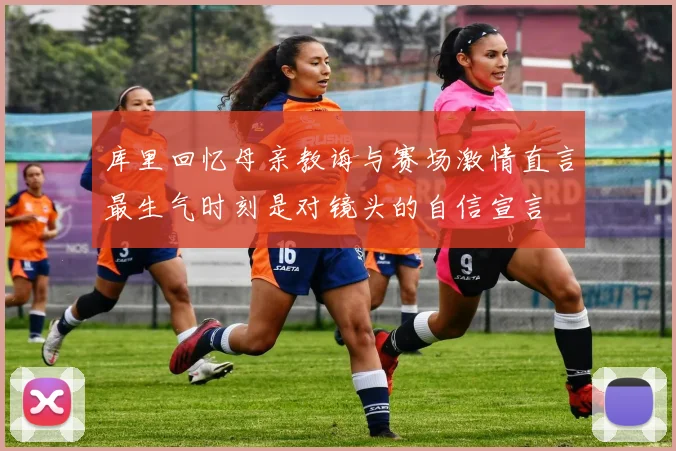 库里回忆母亲教诲与赛场激情直言最生气时刻是对镜头的自信宣言