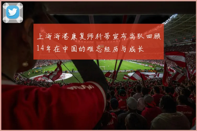 上海海港康复师科蒂宣布离队回顾14年在中国的难忘经历与成长