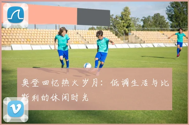 奥登回忆热火岁月：低调生活与比斯利的休闲时光